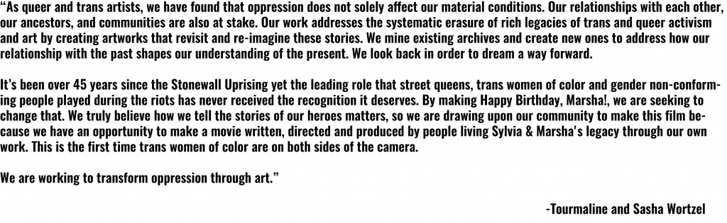 The image reads: "As queer and trans artists, we have found that oppression does not solely affect our material conditions. Our relationships with each other, our ancestors, and communities are also at stake. Our work addresses the systemic erasure of rich legacies of trans and queer activism and art by creating artworks that revisit and re-imagine these stories. We mine existing archives and create new ones to address how our relationship with past shapes our understanding of the present. We look back in order to dream a way forward. 

It's been over 45 years since the Stonewall Uprising yet the leading role that street queens, trans women of color and gender non-conforming people played during the riots have never receieved the recognition it deserves. By making Happy Birthday, Marsha!, we are seeking to change that. We trily believe how we tell the stories of our heroes matters, so we are drawing upon our community top make this film because we have the opportunity to make a movie written, directed, and produced by people living Sylvia & Marsha's legacy through our own work. This is the first time trans women of color are on both sides of the camera. 

We are working to transform oppression through art."